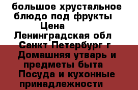 большое хрустальное блюдо под фрукты › Цена ­ 300 - Ленинградская обл., Санкт-Петербург г. Домашняя утварь и предметы быта » Посуда и кухонные принадлежности   